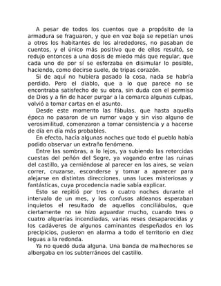 A pesar de todos los cuentos que a propósito de la
armadura se fraguaron, y que en voz baja se repetían unos
a otros los habitantes de los alrededores, no pasaban de
cuentos, y el único más positivo que de ellos resultó, se
redujo entonces a una dosis de miedo más que regular, que
cada uno de por sí se esforzaba en disimular lo posible,
haciendo, como decirse suele, de tripas corazón.
Si de aquí no hubiera pasado la cosa, nada se habría
perdido. Pero el diablo, que a lo que parece no se
encontraba satisfecho de su obra, sin duda con el permiso
de Dios y a fin de hacer purgar a la comarca algunas culpas,
volvió a tomar cartas en el asunto.
Desde este momento las fábulas, que hasta aquella
época no pasaron de un rumor vago y sin viso alguno de
verosimilitud, comenzaron a tomar consistencia y a hacerse
de día en día más probables.
En efecto, hacía algunas noches que todo el pueblo había
podido observar un extraño fenómeno.
Entre las sombras, a lo lejos, ya subiendo las retorcidas
cuestas del peñón del Segre, ya vagando entre las ruinas
del castillo, ya cerniéndose al parecer en los aires, se veían
correr, cruzarse, esconderse y tornar a aparecer para
alejarse en distintas direcciones, unas luces misteriosas y
fantásticas, cuya procedencia nadie sabía explicar.
Esto se repitió por tres o cuatro noches durante el
intervalo de un mes, y los confusos aldeanos esperaban
inquietos el resultado de aquellos conciliábulos, que
ciertamente no se hizo aguardar mucho, cuando tres o
cuatro alquerías incendiadas, varias reses desaparecidas y
los cadáveres de algunos caminantes despeñados en los
precipicios, pusieron en alarma a todo el territorio en diez
leguas a la redonda.
Ya no quedó duda alguna. Una banda de malhechores se
albergaba en los subterráneos del castillo.
 