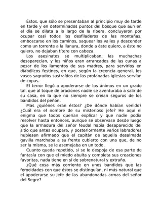 Éstos, que sólo se presentaban al principio muy de tarde
en tarde y en determinados puntos del bosque que aun en
el día se dilata a lo largo de la ribera, concluyeron por
ocupar casi todos los desfiladeros de las montañas,
emboscarse en los caminos, saquear los valles y descender
como un torrente a la llanura, donde a éste quiero, a éste no
quiero, no dejaban títere con cabeza.
Los asesinatos se multiplicaban; las muchachas
desaparecían, y los niños eran arrancados de las cunas a
pesar de los lamentos de sus madres, para servirlos en
diabólicos festines, en que, según la creencia general, los
vasos sagrados sustraídos de las profanadas iglesias servían
de copas.
El terror llegó a apoderarse de los ánimos en un grado
tal, que al toque de oraciones nadie se aventuraba a salir de
su casa, en la que no siempre se creían seguros de los
bandidos del peñón.
Mas ¿quiénes eran éstos? ¿De dónde habían venido?
¿Cuál era el nombre de su misterioso jefe? He aquí el
enigma que todos querían explicar y que nadie podía
resolver hasta entonces, aunque se observase desde luego
que la armadura del señor feudal había desaparecido del
sitio que antes ocupara, y posteriormente varios labradores
hubiesen afirmado que el capitán de aquella desalmada
gavilla marchaba a su frente cubierto con una que, de no
ser la misma, se le asemejaba en un todo.
Cuanto queda repetido, si se le despoja de esa parte de
fantasía con que el miedo abulta y completa sus creaciones
favoritas, nada tiene en sí de sobrenatural y extraño.
¿Qué cosa más corriente en unos bandidos que las
ferocidades con que éstos se distinguían, ni más natural que
el apoderarse su jefe de las abandonadas armas del señor
del Segre?
 