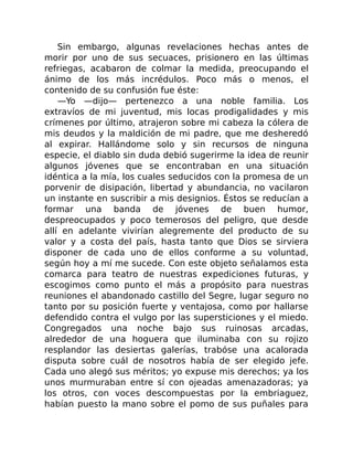 Sin embargo, algunas revelaciones hechas antes de
morir por uno de sus secuaces, prisionero en las últimas
refriegas, acabaron de colmar la medida, preocupando el
ánimo de los más incrédulos. Poco más o menos, el
contenido de su confusión fue éste:
—Yo —dijo— pertenezco a una noble familia. Los
extravíos de mi juventud, mis locas prodigalidades y mis
crímenes por último, atrajeron sobre mi cabeza la cólera de
mis deudos y la maldición de mi padre, que me desheredó
al expirar. Hallándome solo y sin recursos de ninguna
especie, el diablo sin duda debió sugerirme la idea de reunir
algunos jóvenes que se encontraban en una situación
idéntica a la mía, los cuales seducidos con la promesa de un
porvenir de disipación, libertad y abundancia, no vacilaron
un instante en suscribir a mis designios. Éstos se reducían a
formar una banda de jóvenes de buen humor,
despreocupados y poco temerosos del peligro, que desde
allí en adelante vivirían alegremente del producto de su
valor y a costa del país, hasta tanto que Dios se sirviera
disponer de cada uno de ellos conforme a su voluntad,
según hoy a mí me sucede. Con este objeto señalamos esta
comarca para teatro de nuestras expediciones futuras, y
escogimos como punto el más a propósito para nuestras
reuniones el abandonado castillo del Segre, lugar seguro no
tanto por su posición fuerte y ventajosa, como por hallarse
defendido contra el vulgo por las supersticiones y el miedo.
Congregados una noche bajo sus ruinosas arcadas,
alrededor de una hoguera que iluminaba con su rojizo
resplandor las desiertas galerías, trabóse una acalorada
disputa sobre cuál de nosotros había de ser elegido jefe.
Cada uno alegó sus méritos; yo expuse mis derechos; ya los
unos murmuraban entre sí con ojeadas amenazadoras; ya
los otros, con voces descompuestas por la embriaguez,
habían puesto la mano sobre el pomo de sus puñales para
 