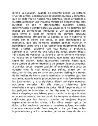 dirimir la cuestión, cuando de repente oímos un extraño
crujir de armas, acompañado de pisadas huecas y sonantes,
que de cada vez se hacían más distintas. Todos arrojamos a
nuestro alrededor una inquieta mirada de desconfianza; nos
pusimos de pie y desnudamos nuestros aceros,
determinados a vender caras las vidas; pero no pudimos por
menos de permanecer inmóviles al ver adelantarse con
paso firme e igual un hombre de elevada estatura
completamente armado de la cabeza al pie y cubierto el
rostro con la visera del casco, el cual, desnudando su
montante, que dos hombres podrían apenas manejar, y
poniéndole sobre uno de los carcomidos fragmentos de las
rotas arcadas, exclamó con voz hueca y profunda,
semejante al rumor de una caída de aguas subterráneas:
«Si alguno de vosotros se atreve a ser el primero mientras
yo habite en el castillo del Segre, que tome esa espada,
signo del poder». Todos guardamos silencio, hasta que,
transcurrido el primer momento de estupor, le proclamamos
a grandes voces nuestro capitán, ofreciéndole una copa de
nuestro vino, la cual rehusó por señas, acaso por no
descubrir la faz, que en vano procuramos distinguir a través
de las rejillas de hierro que la ocultaban a nuestros ojos. No
obstante, aquella noche pronunciamos el más formidable de
los juramentos, y a la siguiente dieron principio nuestras
nocturnas correrías. En ella nuestro misterioso jefe
marchaba siempre delante de todos. Ni el fuego le ataja, ni
los peligros le intimidan, ni las lágrimas le conmueven.
Nunca despliega sus labios; pero cuando la sangre humea
en nuestras manos, como cuando los templos se derrumban
calcinados por las llamas; cuando las mujeres huyen
espantadas entre las ruinas, y los niños arrojan gritos de
dolor, y los ancianos perecen a nuestros golpes, contesta
con una carcajada de feroz alegría a los gemidos, a las
imprecaciones y a los lamentos. Jamás se desnuda de sus
 
