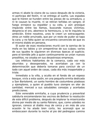 armas ni abate la visera de su casco después de la victoria,
ni participa del festín, ni se entrega al sueño. Las espadas
que le hieren se hunden entre las piezas de su armadura, y
ni le causan la muerte, ni se retiran teñidas en sangre; el
fuego enrojece su espaldar y su cota, y aún prosigue
impávido entre las llamas, buscando nuevas víctimas;
desprecia el oro, aborrece la hermosura, y no le inquieta la
ambición. Entre nosotros, unos le creen un extravagante;
otros un noble arruinado, que por un resto de pudor se tapa
la cara; y no falta quien se encuentra convencido de que es
el mismo diablo en persona.
El autor de esas revelaciones murió con la sonrisa de la
mofa en los labios y sin arrepentirse de sus culpas; varios
de sus iguales le siguieron en diversas épocas al suplicio;
pero el temible jefe a quien continuamente se unían nuevos
prosélitos, no cesaba en sus desastrosas empresas.
Los infelices habitantes de la comarca, cada vez más
aburridos y desesperados, no acertaban ya con la
determinación que debería tomarse para concluir de un
todo con aquel orden de cosas, cada día más insoportable y
triste.
Inmediato a la villa, y oculto en el fondo de un espeso
bosque, vivía a esta sazón, en una pequeña ermita dedicada
a San Bartolomé, un santo hombre de costumbres piadosas
y ejemplares, a quien el pueblo tuvo siempre en olor de
santidad, merced a sus saludables consejos y acertadas
predicciones.
Este venerable ermitaño, a cuya prudencia y proverbial
sabiduría encomendaron los vecinos de Bellver la resolución
de este difícil problema, después de implorar la misericordia
divina por medio de su santo Patrono, que, como ustedes no
ignoran, conoce al diablo muy de cerca y en más de una
ocasión le ha atado bien corto, les aconsejó que se
emboscasen durante la noche al pie del pedregoso camino
 