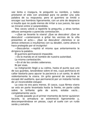 voz lenta e insegura, le preguntó su nombre, y todos
prestaron el oído con ansiedad para no perder una sola
palabra de su respuesta; pero el guerrero se limitó a
encoger sus hombros ligeramente, con un aire de desprecio
e insulto que no pudo menos de irritar a sus jueces, los que
se miraron entre sí sorprendidos.
Tres veces volvió a repetirle la pregunta, y otras tantas
obtuvo semejante o parecida contestación.
—¡Que se levante la visera! ¡Que se descubra! ¡Que se
descubra! —comenzaron a gritar los vecinos de la villa
presentes al acto—. ¡Que se descubra! ¡Veremos si se
atreve entonces a insultarnos con su desdén, como ahora lo
hace protegido por el incógnito!
—Descubríos —repitió el mismo que anteriormente le
dirigiera la palabra.
El guerrero permaneció impasible.
—Os lo mando en el nombre de nuestra autoridad.
La misma contestación.
—En el de los condes soberanos.
Ni por esas.
La indignación llegó a su colmo, hasta el punto que uno
de sus guardas, lanzándose sobre el reo, cuya pertinacia en
callar bastaría para apurar la paciencia a un santo, le abrió
violentamente la visera. Un grito general de sorpresa se
escapó del auditorio, que permaneció por un instante herido
de un inconcebible estupor.
La cosa no era para menos. El casco, cuya férrea visera
se veía en parte levantada hasta la frente, en parte caída
sobre la brillante gola de acero, estaba vacío…
completamente vacío.
Cuando pasado ya el primer momento de terror quisieron
tocarle, la armadura se estremeció ligeramente y,
descomponiéndose en piezas, cayó al suelo con un ruido
sordo y extraño.
 