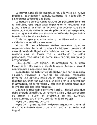 La mayor parte de los espectadores, a la vista del nuevo
prodigio, abandonaron tumultuosamente la habitación y
salieron despavoridos a la plaza.
La nueva se divulgó con la rapidez del pensamiento entre
la multitud, que aguardaba impaciente el resultado del
juicio; y fue tal alarma, la revuelta y la vocería, que ya a
nadie cupo duda sobre lo que de pública voz se aseguraba,
esto es, que el diablo, a la muerte del señor del Segre, había
heredado los feudos de Bellver.
Al fin se apaciguó el tumulto, y decidiose volver a un
calabozo la maravillosa armadura.
Ya en él, despacháronse cuatro emisarios, que en
representación de la atribulada villa hiciesen presente el
caso al conde de Urgel y al arzobispo, los que no tardaron
muchos días en tornar con la resolución de estos
personajes, resolución que, como suele decirse, era breve y
compendillosa.
—Cuélguese —les dijeron— la armadura en la plaza
Mayor de la villa; que si el diablo la ocupa, fuerza le será el
abandonarla o ahorcarse con ella.
Encantados los habitantes de Bellver con tan ingeniosa
solución, volvieron a reunirse en concejo, mandaron
levantar una altísima horca en la plaza, y cuando ya la
multitud ocupaba sus avenidas, se dirigieron a la cárcel por
la armadura, en corporación y con toda la solemnidad que
la importancia del caso requería.
Cuando la respetable comitiva llegó al macizo arco que
daba entrada al edificio, un hombre pálido y descompuesto
se arrojó al suelo en presencia de los aturdidos
circunstantes, exclamando con lágrimas en los ojos:
—¡Perdón, señores, perdón!
—¡Perdón! ¿Para quién? —dijeron algunos—. ¿Para el
diablo que habita dentro de la armadura del señor del
Segre?
 
