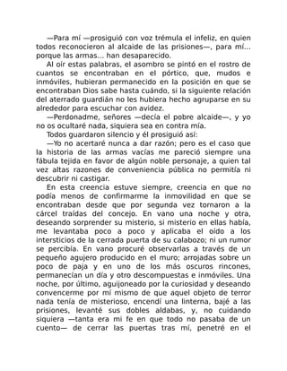 —Para mí —prosiguió con voz trémula el infeliz, en quien
todos reconocieron al alcaide de las prisiones—, para mí…
porque las armas… han desaparecido.
Al oír estas palabras, el asombro se pintó en el rostro de
cuantos se encontraban en el pórtico, que, mudos e
inmóviles, hubieran permanecido en la posición en que se
encontraban Dios sabe hasta cuándo, si la siguiente relación
del aterrado guardián no les hubiera hecho agruparse en su
alrededor para escuchar con avidez.
—Perdonadme, señores —decía el pobre alcaide—, y yo
no os ocultaré nada, siquiera sea en contra mía.
Todos guardaron silencio y él prosiguió así:
—Yo no acertaré nunca a dar razón; pero es el caso que
la historia de las armas vacías me pareció siempre una
fábula tejida en favor de algún noble personaje, a quien tal
vez altas razones de conveniencia pública no permitía ni
descubrir ni castigar.
En esta creencia estuve siempre, creencia en que no
podía menos de confirmarme la inmovilidad en que se
encontraban desde que por segunda vez tornaron a la
cárcel traídas del concejo. En vano una noche y otra,
deseando sorprender su misterio, si misterio en ellas había,
me levantaba poco a poco y aplicaba el oído a los
intersticios de la cerrada puerta de su calabozo; ni un rumor
se percibía. En vano procuré observarlas a través de un
pequeño agujero producido en el muro; arrojadas sobre un
poco de paja y en uno de los más oscuros rincones,
permanecían un día y otro descompuestas e inmóviles. Una
noche, por último, aguijoneado por la curiosidad y deseando
convencerme por mí mismo de que aquel objeto de terror
nada tenía de misterioso, encendí una linterna, bajé a las
prisiones, levanté sus dobles aldabas, y, no cuidando
siquiera —tanta era mi fe en que todo no pasaba de un
cuento— de cerrar las puertas tras mí, penetré en el
 