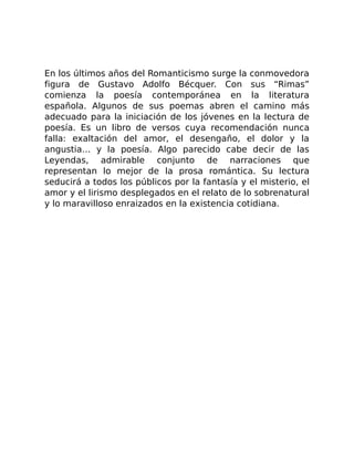 En los últimos años del Romanticismo surge la conmovedora
figura de Gustavo Adolfo Bécquer. Con sus “Rimas”
comienza la poesía contemporánea en la literatura
española. Algunos de sus poemas abren el camino más
adecuado para la iniciación de los jóvenes en la lectura de
poesía. Es un libro de versos cuya recomendación nunca
falla: exaltación del amor, el desengaño, el dolor y la
angustia… y la poesía. Algo parecido cabe decir de las
Leyendas, admirable conjunto de narraciones que
representan lo mejor de la prosa romántica. Su lectura
seducirá a todos los públicos por la fantasía y el misterio, el
amor y el lirismo desplegados en el relato de lo sobrenatural
y lo maravilloso enraizados en la existencia cotidiana.
 