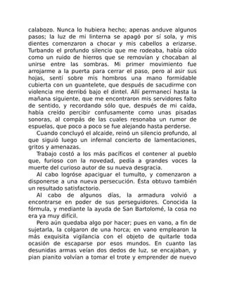 calabozo. Nunca lo hubiera hecho; apenas anduve algunos
pasos; la luz de mi linterna se apagó por sí sola, y mis
dientes comenzaron a chocar y mis cabellos a erizarse.
Turbando el profundo silencio que me rodeaba, había oído
como un ruido de hierros que se removían y chocaban al
unirse entre las sombras. Mi primer movimiento fue
arrojarme a la puerta para cerrar el paso, pero al asir sus
hojas, sentí sobre mis hombros una mano formidable
cubierta con un guantelete, que después de sacudirme con
violencia me derribó bajo el dintel. Allí permanecí hasta la
mañana siguiente, que me encontraron mis servidores falto
de sentido, y recordando sólo que, después de mi caída,
había creído percibir confusamente como unas pisadas
sonoras, al compás de las cuales resonaba un rumor de
espuelas, que poco a poco se fue alejando hasta perderse.
Cuando concluyó el alcaide, reinó un silencio profundo, al
que siguió luego un infernal concierto de lamentaciones,
gritos y amenazas.
Trabajo costó a los más pacíficos el contener al pueblo
que, furioso con la novedad, pedía a grandes voces la
muerte del curioso autor de su nueva desgracia.
Al cabo logróse apaciguar el tumulto, y comenzaron a
disponerse a una nueva persecución. Ésta obtuvo también
un resultado satisfactorio.
Al cabo de algunos días, la armadura volvió a
encontrarse en poder de sus perseguidores. Conocida la
fórmula, y mediante la ayuda de San Bartolomé, la cosa no
era ya muy difícil.
Pero aún quedaba algo por hacer; pues en vano, a fin de
sujetarla, la colgaron de una horca; en vano emplearon la
más exquisita vigilancia con el objeto de quitarle toda
ocasión de escaparse por esos mundos. En cuanto las
desunidas armas veían dos dedos de luz, se encajaban, y
pian pianito volvían a tomar el trote y emprender de nuevo
 