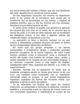 sus excursiones por montes y llanos, que era una bendición
del cielo. Aquello era el cuento de nunca acabar.
En tan angustiosa situación, los vecinos se repartieron
entre sí las piezas de la armadura, que acaso por la
centésima vez se encontraba en sus manos, y rogaron al
piadoso eremita, que un día los iluminó con sus consejos,
decidiera lo que debía hacerse de ella.
El santo varón ordenó al pueblo una penitencia general.
Se encerró por tres días en el fondo de la caverna que le
servía de asilo, y al cabo de ellos dispuso que se fundiesen
las diabólicas armas, y con ellas y algunos sillares del
castillo del Segre, se levantase una cruz.
La operación se llevó a término, aunque no sin que
nuevos y aterradores prodigios llenasen de pavor el ánimo
de los consternados habitantes de Bellver.
En tanto que las piezas arrojadas a las llamas
comenzaban a enrojecerse, largos y profundos gemidos
parecían escaparse de la ancha hoguera, de entre cuyos
troncos saltaban como si estuvieran vivas y sintiesen la
acción del fuego. Una tromba de chispas rojas, verdes y
azules danzaba en la cúspide de sus encendidas lenguas, y
se retorcían crujiendo como si una legión de diablos,
cabalgando sobre ellas, pugnase por libertar a su señor de
aquel tormento.
Extraña, horrible fue la operación en tanto que la
candente armadura perdía su forma para tomar la de una
cruz. Los martillos caían resonando con un espantoso
estruendo sobre el yunque, al que veinte trabajadores
vigorosos sujetaban las barras del hirviente metal, que
palpitaba y gemía al sentir los golpes.
Ya se extendían los brazos del signo de nuestra
redención, ya comenzaba a formarse la cabecera, cuando la
diabólica y encendida masa se retorcía de nuevo como en
una convulsión espantosa, y rodeándose al cuerpo de los
 