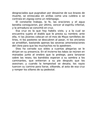 desgraciados que pugnaban por desasirse de sus brazos de
muerte, se enroscaba en anillas como una culebra o se
contraía en zigzag como un relámpago.
El constante trabajo, la fe, las oraciones y el agua
bendita consiguieron, por último, vencer al espíritu infernal,
y la armadura se convirtió en cruz.
Esa cruz es la que hoy habéis visto, y a la cual se
encuentra sujeto el diablo que le presta su nombre; ante
ella, ni las jóvenes colocan en el mes de Mayo ramilletes de
lirios, ni los pastores se descubren al pasar, ni los ancianos
se arrodillan, bastando apenas las severas amonestaciones
del clero para que los muchachos no la apedreen.
Dios ha cerrado sus oídos a cuantas plegarias se le
dirijan en su presencia. En el invierno los lobos se reúnen en
manadas junto al enebro que la protege, para lanzarse
sobre las reses; los bandidos esperan a su sombra a los
caminantes, que entierran a su pie después que los
asesinan; y cuando la tempestad se desata, los rayos
tuercen su camino para liarse, silbando, al asta de esa cruz
y romper los sillares de su pedestal.
 