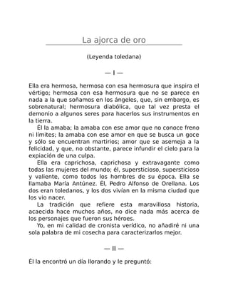 La ajorca de oro
(Leyenda toledana)
— I —
Ella era hermosa, hermosa con esa hermosura que inspira el
vértigo; hermosa con esa hermosura que no se parece en
nada a la que soñamos en los ángeles, que, sin embargo, es
sobrenatural; hermosura diabólica, que tal vez presta el
demonio a algunos seres para hacerlos sus instrumentos en
la tierra.
Él la amaba; la amaba con ese amor que no conoce freno
ni límites; la amaba con ese amor en que se busca un goce
y sólo se encuentran martirios; amor que se asemeja a la
felicidad, y que, no obstante, parece infundir el cielo para la
expiación de una culpa.
Ella era caprichosa, caprichosa y extravagante como
todas las mujeres del mundo; él, supersticioso, supersticioso
y valiente, como todos los hombres de su época. Ella se
llamaba María Antúnez. Él, Pedro Alfonso de Orellana. Los
dos eran toledanos, y los dos vivían en la misma ciudad que
los vio nacer.
La tradición que refiere esta maravillosa historia,
acaecida hace muchos años, no dice nada más acerca de
los personajes que fueron sus héroes.
Yo, en mi calidad de cronista verídico, no añadiré ni una
sola palabra de mi cosecha para caracterizarlos mejor.
— II —
Él la encontró un día llorando y le preguntó:
 