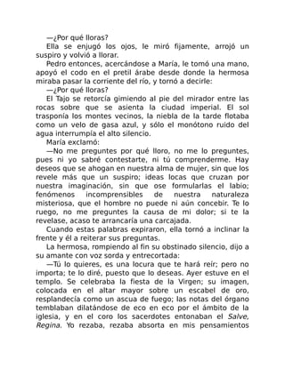 —¿Por qué lloras?
Ella se enjugó los ojos, le miró fijamente, arrojó un
suspiro y volvió a llorar.
Pedro entonces, acercándose a María, le tomó una mano,
apoyó el codo en el pretil árabe desde donde la hermosa
miraba pasar la corriente del río, y tornó a decirle:
—¿Por qué lloras?
El Tajo se retorcía gimiendo al pie del mirador entre las
rocas sobre que se asienta la ciudad imperial. El sol
trasponía los montes vecinos, la niebla de la tarde flotaba
como un velo de gasa azul, y sólo el monótono ruido del
agua interrumpía el alto silencio.
María exclamó:
—No me preguntes por qué lloro, no me lo preguntes,
pues ni yo sabré contestarte, ni tú comprenderme. Hay
deseos que se ahogan en nuestra alma de mujer, sin que los
revele más que un suspiro; ideas locas que cruzan por
nuestra imaginación, sin que ose formularlas el labio;
fenómenos incomprensibles de nuestra naturaleza
misteriosa, que el hombre no puede ni aún concebir. Te lo
ruego, no me preguntes la causa de mi dolor; si te la
revelase, acaso te arrancaría una carcajada.
Cuando estas palabras expiraron, ella tornó a inclinar la
frente y él a reiterar sus preguntas.
La hermosa, rompiendo al fin su obstinado silencio, dijo a
su amante con voz sorda y entrecortada:
—Tú lo quieres, es una locura que te hará reír; pero no
importa; te lo diré, puesto que lo deseas. Ayer estuve en el
templo. Se celebraba la fiesta de la Virgen; su imagen,
colocada en el altar mayor sobre un escabel de oro,
resplandecía como un ascua de fuego; las notas del órgano
temblaban dilatándose de eco en eco por el ámbito de la
iglesia, y en el coro los sacerdotes entonaban el Salve,
Regina. Yo rezaba, rezaba absorta en mis pensamientos
 