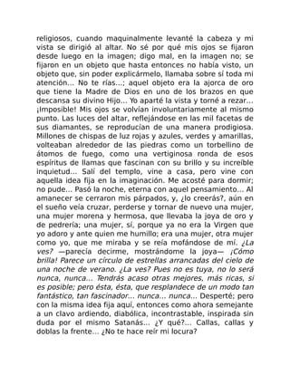 religiosos, cuando maquinalmente levanté la cabeza y mi
vista se dirigió al altar. No sé por qué mis ojos se fijaron
desde luego en la imagen; digo mal, en la imagen no; se
fijaron en un objeto que hasta entonces no había visto, un
objeto que, sin poder explicármelo, llamaba sobre sí toda mi
atención… No te rías…; aquel objeto era la ajorca de oro
que tiene la Madre de Dios en uno de los brazos en que
descansa su divino Hijo… Yo aparté la vista y torné a rezar…
¡Imposible! Mis ojos se volvían involuntariamente al mismo
punto. Las luces del altar, reflejándose en las mil facetas de
sus diamantes, se reproducían de una manera prodigiosa.
Millones de chispas de luz rojas y azules, verdes y amarillas,
volteaban alrededor de las piedras como un torbellino de
átomos de fuego, como una vertiginosa ronda de esos
espíritus de llamas que fascinan con su brillo y su increíble
inquietud… Salí del templo, vine a casa, pero vine con
aquella idea fija en la imaginación. Me acosté para dormir;
no pude… Pasó la noche, eterna con aquel pensamiento… Al
amanecer se cerraron mis párpados, y, ¿lo creerás?, aún en
el sueño veía cruzar, perderse y tornar de nuevo una mujer,
una mujer morena y hermosa, que llevaba la joya de oro y
de pedrería; una mujer, sí, porque ya no era la Virgen que
yo adoro y ante quien me humillo; era una mujer, otra mujer
como yo, que me miraba y se reía mofándose de mí. ¿La
ves? —parecía decirme, mostrándome la joya— ¡Cómo
brilla! Parece un círculo de estrellas arrancadas del cielo de
una noche de verano. ¿La ves? Pues no es tuya, no lo será
nunca, nunca… Tendrás acaso otras mejores, más ricas, si
es posible; pero ésta, ésta, que resplandece de un modo tan
fantástico, tan fascinador… nunca… nunca… Desperté; pero
con la misma idea fija aquí, entonces como ahora semejante
a un clavo ardiendo, diabólica, incontrastable, inspirada sin
duda por el mismo Satanás… ¿Y qué?… Callas, callas y
doblas la frente… ¿No te hace reír mi locura?
 