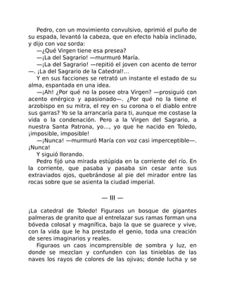 Pedro, con un movimiento convulsivo, oprimió el puño de
su espada, levantó la cabeza, que en efecto había inclinado,
y dijo con voz sorda:
—¿Qué Virgen tiene esa presea?
—¡La del Sagrario! —murmuró María.
—¡La del Sagrario! —repitió el joven con acento de terror
—. ¡La del Sagrario de la Catedral!…
Y en sus facciones se retrató un instante el estado de su
alma, espantada en una idea.
—¡Ah! ¿Por qué no la posee otra Virgen? —prosiguió con
acento enérgico y apasionado—. ¿Por qué no la tiene el
arzobispo en su mitra, el rey en su corona o el diablo entre
sus garras? Yo se la arrancaría para ti, aunque me costase la
vida o la condenación. Pero a la Virgen del Sagrario, a
nuestra Santa Patrona, yo…, yo que he nacido en Toledo,
¡imposible, imposible!
—¡Nunca! —murmuró María con voz casi imperceptible—.
¡Nunca!
Y siguió llorando.
Pedro fijó una mirada estúpida en la corriente del río. En
la corriente, que pasaba y pasaba sin cesar ante sus
extraviados ojos, quebrándose al pie del mirador entre las
rocas sobre que se asienta la ciudad imperial.
— III —
¡La catedral de Toledo! Figuraos un bosque de gigantes
palmeras de granito que al entrelazar sus ramas forman una
bóveda colosal y magnífica, bajo la que se guarece y vive,
con la vida que le ha prestado el genio, toda una creación
de seres imaginarios y reales.
Figuraos un caos incomprensible de sombra y luz, en
donde se mezclan y confunden con las tinieblas de las
naves los rayos de colores de las ojivas; donde lucha y se
 