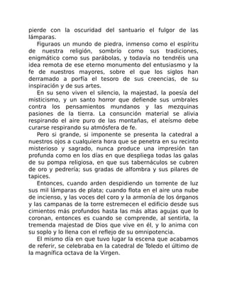 pierde con la oscuridad del santuario el fulgor de las
lámparas.
Figuraos un mundo de piedra, inmenso como el espíritu
de nuestra religión, sombrío como sus tradiciones,
enigmático como sus parábolas, y todavía no tendréis una
idea remota de ese eterno monumento del entusiasmo y la
fe de nuestros mayores, sobre el que los siglos han
derramado a porfía el tesoro de sus creencias, de su
inspiración y de sus artes.
En su seno viven el silencio, la majestad, la poesía del
misticismo, y un santo horror que defiende sus umbrales
contra los pensamientos mundanos y las mezquinas
pasiones de la tierra. La consunción material se alivia
respirando el aire puro de las montañas, el ateísmo debe
curarse respirando su atmósfera de fe.
Pero si grande, si imponente se presenta la catedral a
nuestros ojos a cualquiera hora que se penetra en su recinto
misterioso y sagrado, nunca produce una impresión tan
profunda como en los días en que despliega todas las galas
de su pompa religiosa, en que sus tabernáculos se cubren
de oro y pedrería; sus gradas de alfombra y sus pilares de
tapices.
Entonces, cuando arden despidiendo un torrente de luz
sus mil lámparas de plata; cuando flota en el aire una nube
de incienso, y las voces del coro y la armonía de los órganos
y las campanas de la torre estremecen el edificio desde sus
cimientos más profundos hasta las más altas agujas que lo
coronan, entonces es cuando se comprende, al sentirla, la
tremenda majestad de Dios que vive en él, y lo anima con
su soplo y lo llena con el reflejo de su omnipotencia.
El mismo día en que tuvo lugar la escena que acabamos
de referir, se celebraba en la catedral de Toledo el último de
la magnífica octava de la Virgen.
 