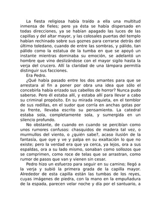 La fiesta religiosa había traído a ella una multitud
inmensa de fieles; pero ya ésta se había dispersado en
todas direcciones, ya se habían apagado las luces de las
capillas y del altar mayor, y las colosales puertas del templo
habían rechinado sobre sus goznes para cerrarse detrás del
último toledano, cuando de entre las sombras, y pálido, tan
pálido como la estatua de la tumba en que se apoyó un
instante mientras dominaba su emoción, se adelantó un
hombre que vino deslizándose con el mayor sigilo hasta la
verja del crucero. Allí la claridad de una lámpara permitía
distinguir sus facciones.
Era Pedro.
¿Qué había pasado entre los dos amantes para que se
arrestara al fin a poner por obra una idea que sólo el
concebirla había erizado sus cabellos de horror? Nunca pudo
saberse. Pero él estaba allí, y estaba allí para llevar a cabo
su criminal propósito. En su mirada inquieta, en el temblor
de sus rodillas, en el sudor que corría en anchas gotas por
su frente, llevaba escrito su pensamiento. La catedral
estaba sola, completamente sola, y sumergida en un
silencio profundo.
No obstante, de cuando en cuando se percibían como
unos rumores confusos: chasquidos de madera tal vez, o
murmullos del viento, o ¿quién sabe?, acaso ilusión de la
fantasía, que oye y ve y palpa en su exaltación lo que no
existe; pero la verdad era que ya cerca, ya lejos, ora a sus
espaldas, ora a su lado mismo, sonaban como sollozos que
se comprimen, como roce de telas que se arrastran, como
rumor de pasos que van y vienen sin cesar.
Pedro hizo un esfuerzo para seguir en su camino; llegó a
la verja y subió la primera grada de la capilla mayor.
Alrededor de esta capilla están las tumbas de los reyes,
cuyas imágenes de piedra, con la mano en la empuñadura
de la espada, parecen velar noche y día por el santuario, a
 