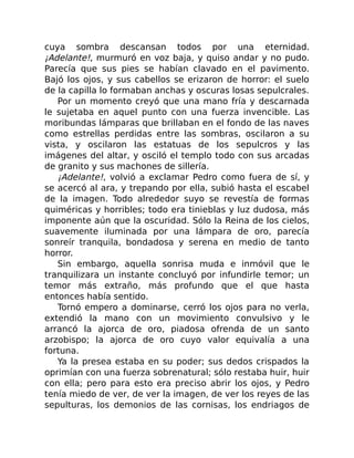 cuya sombra descansan todos por una eternidad.
¡Adelante!, murmuró en voz baja, y quiso andar y no pudo.
Parecía que sus pies se habían clavado en el pavimento.
Bajó los ojos, y sus cabellos se erizaron de horror: el suelo
de la capilla lo formaban anchas y oscuras losas sepulcrales.
Por un momento creyó que una mano fría y descarnada
le sujetaba en aquel punto con una fuerza invencible. Las
moribundas lámparas que brillaban en el fondo de las naves
como estrellas perdidas entre las sombras, oscilaron a su
vista, y oscilaron las estatuas de los sepulcros y las
imágenes del altar, y osciló el templo todo con sus arcadas
de granito y sus machones de sillería.
¡Adelante!, volvió a exclamar Pedro como fuera de sí, y
se acercó al ara, y trepando por ella, subió hasta el escabel
de la imagen. Todo alrededor suyo se revestía de formas
quiméricas y horribles; todo era tinieblas y luz dudosa, más
imponente aún que la oscuridad. Sólo la Reina de los cielos,
suavemente iluminada por una lámpara de oro, parecía
sonreír tranquila, bondadosa y serena en medio de tanto
horror.
Sin embargo, aquella sonrisa muda e inmóvil que le
tranquilizara un instante concluyó por infundirle temor; un
temor más extraño, más profundo que el que hasta
entonces había sentido.
Tornó empero a dominarse, cerró los ojos para no verla,
extendió la mano con un movimiento convulsivo y le
arrancó la ajorca de oro, piadosa ofrenda de un santo
arzobispo; la ajorca de oro cuyo valor equivalía a una
fortuna.
Ya la presea estaba en su poder; sus dedos crispados la
oprimían con una fuerza sobrenatural; sólo restaba huir, huir
con ella; pero para esto era preciso abrir los ojos, y Pedro
tenía miedo de ver, de ver la imagen, de ver los reyes de las
sepulturas, los demonios de las cornisas, los endriagos de
 
