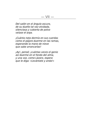 — VII —
Del salón en el ángulo oscuro,
de su dueño tal vez olvidada,
silenciosa y cubierta de polvo
veíase el arpa.
¡Cuánta nota dormía en sus cuerdas
como el pájaro duerme en las ramas,
esperando la mano de nieve
que sabe arrancarlas!
¡Ay!, pensé; ¡cuántas veces el genio
así duerme en el fondo del alma,
y una voz, como Lázaro, espera
que le diga: «Levántate y anda!»
 