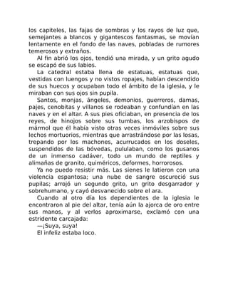 los capiteles, las fajas de sombras y los rayos de luz que,
semejantes a blancos y gigantescos fantasmas, se movían
lentamente en el fondo de las naves, pobladas de rumores
temerosos y extraños.
Al fin abrió los ojos, tendió una mirada, y un grito agudo
se escapó de sus labios.
La catedral estaba llena de estatuas, estatuas que,
vestidas con luengos y no vistos ropajes, habían descendido
de sus huecos y ocupaban todo el ámbito de la iglesia, y le
miraban con sus ojos sin pupila.
Santos, monjas, ángeles, demonios, guerreros, damas,
pajes, cenobitas y villanos se rodeaban y confundían en las
naves y en el altar. A sus pies oficiaban, en presencia de los
reyes, de hinojos sobre sus tumbas, los arzobispos de
mármol que él había visto otras veces inmóviles sobre sus
lechos mortuorios, mientras que arrastrándose por las losas,
trepando por los machones, acurrucados en los doseles,
suspendidos de las bóvedas, pululaban, como los gusanos
de un inmenso cadáver, todo un mundo de reptiles y
alimañas de granito, quiméricos, deformes, horrorosos.
Ya no puedo resistir más. Las sienes le latieron con una
violencia espantosa; una nube de sangre oscureció sus
pupilas; arrojó un segundo grito, un grito desgarrador y
sobrehumano, y cayó desvanecido sobre el ara.
Cuando al otro día los dependientes de la iglesia le
encontraron al pie del altar, tenía aún la ajorca de oro entre
sus manos, y al verlos aproximarse, exclamó con una
estridente carcajada:
—¡Suya, suya!
El infeliz estaba loco.
 