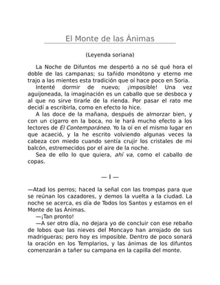 El Monte de las Ánimas
(Leyenda soriana)
La Noche de Difuntos me despertó a no sé qué hora el
doble de las campanas; su tañido monótono y eterno me
trajo a las mientes esta tradición que oí hace poco en Soria.
Intenté dormir de nuevo; ¡imposible! Una vez
aguijoneada, la imaginación es un caballo que se desboca y
al que no sirve tirarle de la rienda. Por pasar el rato me
decidí a escribirla, como en efecto lo hice.
A las doce de la mañana, después de almorzar bien, y
con un cigarro en la boca, no le hará mucho efecto a los
lectores de El Contemporáneo. Yo la oí en el mismo lugar en
que acaeció, y la he escrito volviendo algunas veces la
cabeza con miedo cuando sentía crujir los cristales de mi
balcón, estremecidos por el aire de la noche.
Sea de ello lo que quiera, ahí va, como el caballo de
copas.
— I —
—Atad los perros; haced la señal con las trompas para que
se reúnan los cazadores, y demos la vuelta a la ciudad. La
noche se acerca, es día de Todos los Santos y estamos en el
Monte de las Ánimas.
—¡Tan pronto!
—A ser otro día, no dejara yo de concluir con ese rebaño
de lobos que las nieves del Moncayo han arrojado de sus
madrigueras; pero hoy es imposible. Dentro de poco sonará
la oración en los Templarios, y las ánimas de los difuntos
comenzarán a tañer su campana en la capilla del monte.
 