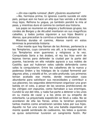 —¡En esa capilla ruinosa! ¡Bah! ¿Quieres asustarme?
—No, hermosa prima; tú ignoras cuanto sucede en este
país, porque aún no hace un año que has venido a él desde
muy lejos. Refrena tu yegua, yo también pondré la mía al
paso, y mientras dure el camino te contaré esa historia.
Los pajes se reunieron en alegres y bulliciosos grupos; los
condes de Borges y de Alcudiel montaron en sus magníficos
caballos, y todos juntos siguieron a sus hijos Beatriz y
Alonso, que precedían la comitiva a bastante distancia.
Mientras duraba el camino, Alonso narró en estos
términos la prometida historia:
—Ese monte que hoy llaman de las Ánimas, pertenecía a
los Templarios, cuyo convento ves allí, a la margen del río.
Los Templarios eran guerreros y religiosos a la vez.
Conquistada Soria a los árabes, el rey los hizo venir de
lejanas tierras para defender la ciudad por la parte del
puente, haciendo en ello notable agravio a sus nobles de
Castilla; que así hubieran solos sabido defenderla como
solos la conquistaron. Entre los caballeros de la nueva y
poderosa Orden y los hidalgos de la ciudad fermentó por
algunos años, y estalló al fin, un odio profundo. Los primeros
tenían acotado ese monte, donde reservaban caza
abundante para satisfacer sus necesidades y contribuir a
sus placeres; los segundos determinaron organizar una gran
batida en el coto, a pesar de las severas prohibiciones de
los clérigos con espuelas, como llamaban a sus enemigos.
Cundió la voz del reto, y nada fue parte a detener a los unos
en su manía de cazar y a los otros en su empeño de
estorbarlo. La proyectada expedición se llevó a cabo. No se
acordaron de ella las fieras; antes la tendrían presente
tantas madres como arrastraron sendos lutos por sus hijos.
Aquello no fue una cacería, fue una batalla espantosa: el
monte quedó sembrado de cadáveres, los lobos a quienes
se quiso exterminar tuvieron un sangriento festín. Por
 