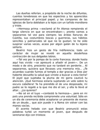 Las dueñas referían, a propósito de la noche de difuntos,
cuentos tenebrosos en que los espectros y los aparecidos
representaban el principal papel; y las campanas de las
iglesias de Soria doblaban a lo lejos con un tañido monótono
y triste.
—Hermosa prima —exclamó al fin Alonso rompiendo el
largo silencio en que se encontraban—; pronto vamos a
separarnos tal vez para siempre; las áridas llanuras de
Castilla, sus costumbres toscas y guerreras, sus hábitos
sencillos y patriarcales sé que no te gustan; te he oído
suspirar varias veces, acaso por algún galán de tu lejano
señorío.
Beatriz hizo un gesto de fría indiferencia; todo un
carácter de mujer se reveló en aquella desdeñosa
contracción de sus delgados labios.
—Tal vez por la pompa de la corte francesa; donde hasta
aquí has vivido —se apresuró a añadir el joven—. De un
modo o de otro, presiento que no tardaré en perderte… Al
separarnos, quisiera que llevases una memoria mía… ¿Te
acuerdas cuando fuimos al templo a dar gracias a Dios por
haberte devuelto la salud que viniste a buscar a esta tierra?
El joyel que sujetaba la pluma de mi gorra cautivó tu
atención. ¡Qué hermoso estaría sujetando un velo sobre tu
oscura cabellera! Ya ha prendido el de una desposada; mi
padre se lo regaló a la que me dio el ser, y ella lo llevó al
altar… ¿Lo quieres?
—No sé en el tuyo —contestó la hermosa—, pero en mi
país una prenda recibida compromete una voluntad. Sólo en
un día de ceremonia debe aceptarse un presente de manos
de un deudo… que aún puede ir a Roma sin volver con las
manos vacías.
El acento helado con que Beatriz pronunció estas
palabras turbó un momento al joven, que después de
serenarse dijo con tristeza:
 