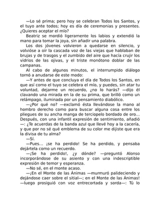 —Lo sé prima; pero hoy se celebran Todos los Santos, y
el tuyo ante todos; hoy es día de ceremonias y presentes.
¿Quieres aceptar el mío?
Beatriz se mordió ligeramente los labios y extendió la
mano para tomar la joya, sin añadir una palabra.
Los dos jóvenes volvieron a quedarse en silencio, y
volvióse a oír la cascada voz de las viejas que hablaban de
brujas y de trasgos y el zumbido del aire que hacía crujir los
vidrios de las ojivas, y el triste monótono doblar de las
campanas.
Al cabo de algunos minutos, el interrumpido diálogo
tornó a anudarse de este modo:
—Y antes de que concluya el día de Todos los Santos, en
que así como el tuyo se celebra el mío, y puedes, sin atar tu
voluntad, dejarme un recuerdo, ¿no lo harás? —dijo él
clavando una mirada en la de su prima, que brilló como un
relámpago, iluminada por un pensamiento diabólico.
—¿Por qué no? —exclamó ésta llevándose la mano al
hombro derecho como para buscar alguna cosa entre los
pliegues de su ancha manga de terciopelo bordado de oro…
Después, con una infantil expresión de sentimiento, añadió
—: ¿Te acuerdas de la banda azul que llevé hoy a la cacería,
y que por no sé qué emblema de su color me dijiste que era
la divisa de tu alma?
—Sí.
—Pues… ¡se ha perdido! Se ha perdido, y pensaba
dejártela como un recuerdo.
—¡Se ha perdido!, ¿y dónde? —preguntó Alonso
incorporándose de su asiento y con una indescriptible
expresión de temor y esperanza.
—No sé, en el monte acaso.
—¡En el Monte de las Ánimas —murmuró palideciendo y
dejándose caer sobre el sitial—; en el Monte de las Ánimas!
—luego prosiguió con voz entrecortada y sorda—: Tú lo
 