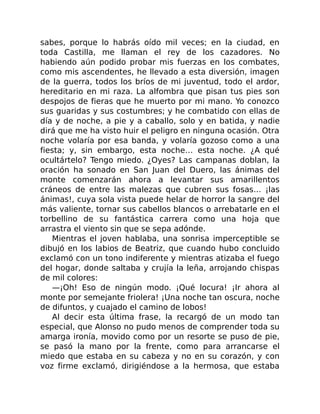 sabes, porque lo habrás oído mil veces; en la ciudad, en
toda Castilla, me llaman el rey de los cazadores. No
habiendo aún podido probar mis fuerzas en los combates,
como mis ascendentes, he llevado a esta diversión, imagen
de la guerra, todos los bríos de mi juventud, todo el ardor,
hereditario en mi raza. La alfombra que pisan tus pies son
despojos de fieras que he muerto por mi mano. Yo conozco
sus guaridas y sus costumbres; y he combatido con ellas de
día y de noche, a pie y a caballo, solo y en batida, y nadie
dirá que me ha visto huir el peligro en ninguna ocasión. Otra
noche volaría por esa banda, y volaría gozoso como a una
fiesta; y, sin embargo, esta noche… esta noche. ¿A qué
ocultártelo? Tengo miedo. ¿Oyes? Las campanas doblan, la
oración ha sonado en San Juan del Duero, las ánimas del
monte comenzarán ahora a levantar sus amarillentos
cráneos de entre las malezas que cubren sus fosas… ¡las
ánimas!, cuya sola vista puede helar de horror la sangre del
más valiente, tornar sus cabellos blancos o arrebatarle en el
torbellino de su fantástica carrera como una hoja que
arrastra el viento sin que se sepa adónde.
Mientras el joven hablaba, una sonrisa imperceptible se
dibujó en los labios de Beatriz, que cuando hubo concluido
exclamó con un tono indiferente y mientras atizaba el fuego
del hogar, donde saltaba y crujía la leña, arrojando chispas
de mil colores:
—¡Oh! Eso de ningún modo. ¡Qué locura! ¡Ir ahora al
monte por semejante friolera! ¡Una noche tan oscura, noche
de difuntos, y cuajado el camino de lobos!
Al decir esta última frase, la recargó de un modo tan
especial, que Alonso no pudo menos de comprender toda su
amarga ironía, movido como por un resorte se puso de pie,
se pasó la mano por la frente, como para arrancarse el
miedo que estaba en su cabeza y no en su corazón, y con
voz firme exclamó, dirigiéndose a la hermosa, que estaba
 