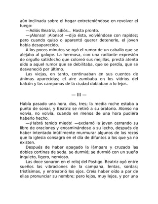 aún inclinada sobre el hogar entreteniéndose en revolver el
fuego:
—Adiós Beatriz, adiós… Hasta pronto.
—¡Alonso! ¡Alonso! —dijo ésta, volviéndose con rapidez;
pero cuando quiso o aparentó querer detenerle, el joven
había desaparecido.
A los pocos minutos se oyó el rumor de un caballo que se
alejaba al galope. La hermosa, con una radiante expresión
de orgullo satisfecho que coloreó sus mejillas, prestó atento
oído a aquel rumor que se debilitaba, que se perdía, que se
desvaneció por último.
Las viejas, en tanto, continuaban en sus cuentos de
ánimas aparecidas; el aire zumbaba en los vidrios del
balcón y las campanas de la ciudad doblaban a lo lejos.
— III —
Había pasado una hora, dos, tres; la media roche estaba a
punto de sonar, y Beatriz se retiró a su oratorio. Alonso no
volvía, no volvía, cuando en menos de una hora pudiera
haberlo hecho.
—¡Habrá tenido miedo! —exclamó la joven cerrando su
libro de oraciones y encaminándose a su lecho, después de
haber intentado inútilmente murmurar algunos de los rezos
que la iglesia consagra en el día de difuntos a los que ya no
existen.
Después de haber apagado la lámpara y cruzado las
dobles cortinas de seda, se durmió; se durmió con un sueño
inquieto, ligero, nervioso.
Las doce sonaron en el reloj del Postigo. Beatriz oyó entre
sueños las vibraciones de la campana, lentas, sordas;
tristísimas, y entreabrió los ojos. Creía haber oído a par de
ellas pronunciar su nombre; pero lejos, muy lejos, y por una
 