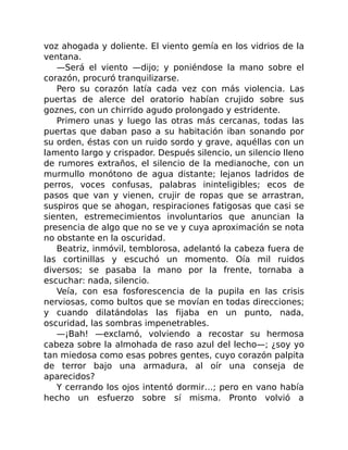 voz ahogada y doliente. El viento gemía en los vidrios de la
ventana.
—Será el viento —dijo; y poniéndose la mano sobre el
corazón, procuró tranquilizarse.
Pero su corazón latía cada vez con más violencia. Las
puertas de alerce del oratorio habían crujido sobre sus
goznes, con un chirrido agudo prolongado y estridente.
Primero unas y luego las otras más cercanas, todas las
puertas que daban paso a su habitación iban sonando por
su orden, éstas con un ruido sordo y grave, aquéllas con un
lamento largo y crispador. Después silencio, un silencio lleno
de rumores extraños, el silencio de la medianoche, con un
murmullo monótono de agua distante; lejanos ladridos de
perros, voces confusas, palabras ininteligibles; ecos de
pasos que van y vienen, crujir de ropas que se arrastran,
suspiros que se ahogan, respiraciones fatigosas que casi se
sienten, estremecimientos involuntarios que anuncian la
presencia de algo que no se ve y cuya aproximación se nota
no obstante en la oscuridad.
Beatriz, inmóvil, temblorosa, adelantó la cabeza fuera de
las cortinillas y escuchó un momento. Oía mil ruidos
diversos; se pasaba la mano por la frente, tornaba a
escuchar: nada, silencio.
Veía, con esa fosforescencia de la pupila en las crisis
nerviosas, como bultos que se movían en todas direcciones;
y cuando dilatándolas las fijaba en un punto, nada,
oscuridad, las sombras impenetrables.
—¡Bah! —exclamó, volviendo a recostar su hermosa
cabeza sobre la almohada de raso azul del lecho—; ¿soy yo
tan miedosa como esas pobres gentes, cuyo corazón palpita
de terror bajo una armadura, al oír una conseja de
aparecidos?
Y cerrando los ojos intentó dormir…; pero en vano había
hecho un esfuerzo sobre sí misma. Pronto volvió a
 