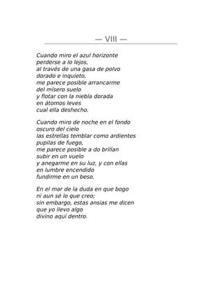 — VIII —
Cuando miro el azul horizonte
perderse a lo lejos,
al través de una gasa de polvo
dorado e inquieto,
me parece posible arrancarme
del mísero suelo
y flotar con la niebla dorada
en átomos leves
cual ella deshecho.
Cuando miro de noche en el fondo
oscuro del cielo
las estrellas temblar como ardientes
pupilas de fuego,
me parece posible a do brillan
subir en un vuelo
y anegarme en su luz, y con ellas
en lumbre encendido
fundirme en un beso.
En el mar de la duda en que bogo
ni aun sé lo que creo;
sin embargo, estas ansias me dicen
que yo llevo algo
divino aquí dentro.
 