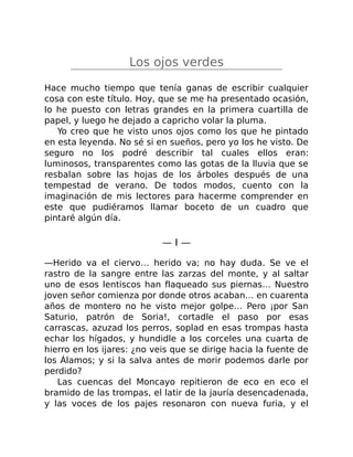 Los ojos verdes
Hace mucho tiempo que tenía ganas de escribir cualquier
cosa con este título. Hoy, que se me ha presentado ocasión,
lo he puesto con letras grandes en la primera cuartilla de
papel, y luego he dejado a capricho volar la pluma.
Yo creo que he visto unos ojos como los que he pintado
en esta leyenda. No sé si en sueños, pero yo los he visto. De
seguro no los podré describir tal cuales ellos eran:
luminosos, transparentes como las gotas de la lluvia que se
resbalan sobre las hojas de los árboles después de una
tempestad de verano. De todos modos, cuento con la
imaginación de mis lectores para hacerme comprender en
este que pudiéramos llamar boceto de un cuadro que
pintaré algún día.
— I —
—Herido va el ciervo… herido va; no hay duda. Se ve el
rastro de la sangre entre las zarzas del monte, y al saltar
uno de esos lentiscos han flaqueado sus piernas… Nuestro
joven señor comienza por donde otros acaban… en cuarenta
años de montero no he visto mejor golpe… Pero ¡por San
Saturio, patrón de Soria!, cortadle el paso por esas
carrascas, azuzad los perros, soplad en esas trompas hasta
echar los hígados, y hundidle a los corceles una cuarta de
hierro en los ijares: ¿no veis que se dirige hacia la fuente de
los Álamos; y si la salva antes de morir podemos darle por
perdido?
Las cuencas del Moncayo repitieron de eco en eco el
bramido de las trompas, el latir de la jauría desencadenada,
y las voces de los pajes resonaron con nueva furia, y el
 