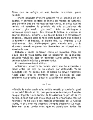 Pieza que se refugia en esa fuente misteriosa, pieza
perdida.
—¡Pieza perdida! Primero perderé yo el señorío de mis
padres, y primero perderé el ánima en manos de Satanás,
que permitir que se me escape ese ciervo, el único que ha
herido mi venablo, la primicia de mis excursiones de
cazador… ¿Lo ves?… ¿Lo ves?… Aún se distingue a
intervalos desde aquí… las piernas le faltan, su carrera se
acorta; déjame… déjame… suelta esa brida o te revuelco en
el polvo… ¿Quién sabe si no le daré lugar para que llegue a
la fuente? Y si llegase, al diablo ella, su limpidez y sus
habitadores. ¡Sus, Relámpago!; ¡sus, caballo mío!, si lo
alcanzas, mando engarzar los diamantes de mi joyel en tu
serreta de oro.
Caballo y jinete partieron como un huracán. Íñigo los
siguió con la vista hasta que se perdieron en la maleza;
después volvió los ojos en derredor suyo; todos, como él,
permanecían inmóviles y consternados.
El montero exclamó al final:
—Señores, vosotros lo habéis visto; me he expuesto a
morir entre los pies de su caballo por detenerle. Yo he
cumplido con mi deber. Con el diablo no sirven valentías.
Hasta aquí llega el montero con su ballesta; de aquí
adelante, que pruebe a pasar el capellán con su hisopo.
— II —
—Tenéis la color quebrada; andáis mustio y sombrío; ¿qué
os sucede? Desde el día, que yo siempre tendré por funesto,
en que llegasteis a la fuente de los Álamos en pos de la res
herida, diríase que una mala bruja os ha encanijado con sus
hechizos. Ya no vais a los montes precedido de la ruidosa
jauría, ni el clamor de vuestras trompas despierta sus ecos.
Sólo con esas cavilaciones que os persiguen, todas las
 