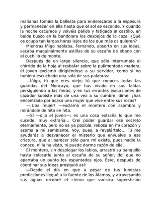 mañanas tomáis la ballesta para enderezaros a la espesura
y permanecer en ella hasta que el sol se esconde. Y cuando
la noche oscurece y volvéis pálido y fatigado al castillo, en
balde busco en la bandolera los despojos de la caza. ¿Qué
os ocupa tan largas horas lejos de los que más os quieren?
Mientras Íñigo hablaba, Fernando, absorto en sus ideas,
sacaba maquinalmente astillas de su escaño de ébano con
el cuchillo de monte.
Después de un largo silencio, que sólo interrumpía el
chirrido de la hoja al resbalar sobre la pulimentada madera,
el joven exclamó dirigiéndose a su servidor, como si no
hubiera escuchado una sola de sus palabras:
—Íñigo, tú que eres viejo; tú que conoces todas las
guaridas del Moncayo, que has vivido en sus faldas
persiguiendo a las fieras, y en tus errantes excursiones de
cazador subiste más de una vez a su cumbre, dime: ¿has
encontrado por acaso una mujer que vive entre sus rocas?
—¡Una mujer! —exclamó el montero con asombro y
mirándole de hito en hito.
—Sí —dijo el joven—; es una cosa extraña lo que me
sucede, muy extraña… Creí poder guardar ese secreto
eternamente, pero no es ya posible; rebosa en mi corazón y
asoma a mi semblante. Voy, pues, a revelártelo… Tú me
ayudarás a desvanecer el misterio que envuelve a esa
criatura, que al parecer sólo para mí existe, pues nadie la
conoce, ni la ha visto, ni puede darme razón de ella.
El montero, sin desplegar los labios, arrastró su banquillo
hasta colocarle junto al escaño de su señor, del que no
apartaba un punto los espantados ojos. Éste, después de
coordinar sus ideas prosiguió así:
—Desde el día en que a pesar de tus funestas
predicciones llegué a la fuente de los Álamos, y atravesando
sus aguas recobré el ciervo que vuestra superstición
 