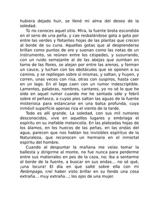 hubiera dejado huir, se llenó mi alma del deseo de la
soledad.
Tú no conoces aquel sitio. Mira, la fuente brota escondida
en el seno de una peña, y cae resbalándose gota a gota por
entre las verdes y flotantes hojas de las plantas que crecen
al borde de su cuna. Aquellas gotas que al desprenderse
brillan como puntos de oro y suenan como las notas de un
instrumento, se reúnen entre los céspedes, y susurrando,
con un ruido semejante al de las abejas que zumban en
torno de las flores, se alejan por entre las arenas, y forman
un cauce, y luchan con los obstáculos que se oponen a su
camino, y se repliegan sobre sí mismas, y saltan, y huyen, y
corren, unas veces con risa, otras con suspiros, hasta caer
en un lago. En el lago caen con un rumor indescriptible.
Lamentos, palabras, nombres, cantares, yo no sé lo que he
oído en aquel rumor cuando me he sentado sólo y febril
sobre el peñasco, a cuyos pies saltan las aguas de la fuente
misteriosa para estancarse en una balsa profunda, cuya
inmóvil superficie apenas riza el viento de la tarde.
Todo es allí grande. La soledad, con sus mil rumores
desconocidos, vive en aquellos lugares y embriaga el
espíritu en su inefable melancolía. En las plateadas hojas de
los álamos, en los huecos de las peñas, en las ondas del
agua, parecen que nos hablan los invisibles espíritus de la
Naturaleza, que reconocen un hermano en el inmortal
espíritu del hombre.
Cuando al despuntar la mañana me veías tomar la
ballesta y dirigirme al monte, no fue nunca para perderme
entre sus matorrales en pos de la caza, no; iba a sentarme
al borde de la fuente, a buscar en sus ondas… no sé qué,
¡una locura! El día en que salté sobre ella con mi
Relámpago, creí haber visto brillar en su fondo una cosa
extraña… muy extraña…; los ojos de una mujer.
 