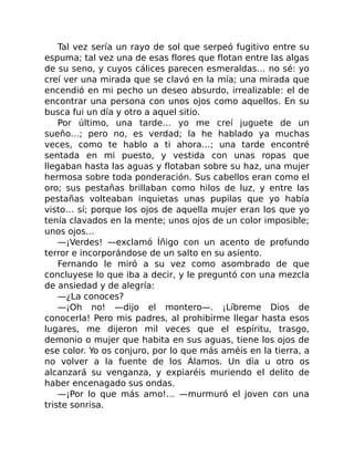 Tal vez sería un rayo de sol que serpeó fugitivo entre su
espuma; tal vez una de esas flores que flotan entre las algas
de su seno, y cuyos cálices parecen esmeraldas… no sé: yo
creí ver una mirada que se clavó en la mía; una mirada que
encendió en mi pecho un deseo absurdo, irrealizable: el de
encontrar una persona con unos ojos como aquellos. En su
busca fui un día y otro a aquel sitio.
Por último, una tarde… yo me creí juguete de un
sueño…; pero no, es verdad; la he hablado ya muchas
veces, como te hablo a ti ahora…; una tarde encontré
sentada en mi puesto, y vestida con unas ropas que
llegaban hasta las aguas y flotaban sobre su haz, una mujer
hermosa sobre toda ponderación. Sus cabellos eran como el
oro; sus pestañas brillaban como hilos de luz, y entre las
pestañas volteaban inquietas unas pupilas que yo había
visto… sí; porque los ojos de aquella mujer eran los que yo
tenía clavados en la mente; unos ojos de un color imposible;
unos ojos…
—¡Verdes! —exclamó Íñigo con un acento de profundo
terror e incorporándose de un salto en su asiento.
Fernando le miró a su vez como asombrado de que
concluyese lo que iba a decir, y le preguntó con una mezcla
de ansiedad y de alegría:
—¿La conoces?
—¡Oh no! —dijo el montero—. ¡Líbreme Dios de
conocerla! Pero mis padres, al prohibirme llegar hasta esos
lugares, me dijeron mil veces que el espíritu, trasgo,
demonio o mujer que habita en sus aguas, tiene los ojos de
ese color. Yo os conjuro, por lo que más améis en la tierra, a
no volver a la fuente de los Álamos. Un día u otro os
alcanzará su venganza, y expiaréis muriendo el delito de
haber encenagado sus ondas.
—¡Por lo que más amo!… —murmuró el joven con una
triste sonrisa.
 