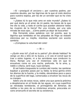 —Sí —prosiguió el anciano—; por vuestros padres, por
vuestros deudos, por las lágrimas de la que el cielo destina
para vuestra esposa, por las de un servidor que os ha visto
nacer.
—¿Sabes tú lo que más amo en este mundo? ¿Sabes tú
por qué daría yo el amor de mi padre, los besos de la que
me dio la vida, y todo el cariño que puedan atesorar todas
las mujeres de la tierra? Por una mirada, por una sola
mirada de esos ojos… ¡Cómo podré yo dejar de buscarlos!
Dijo Fernando estas palabras con tal acento, que la
lágrima que temblaba en los párpados de Íñigo se resbaló
silenciosa por su mejilla, mientras exclamó con acento
sombrío:
—¡Cúmplase la voluntad del cielo!
— III —
—¿Quién eres tú? ¿Cuál es tu patria? ¿En dónde habitas? Yo
vengo un día y otro en tu busca, y ni veo el corcel que te
trae a estos lugares, ni a los servidores que conducen tu
litera. Rompe una vez el misterioso velo en que te
envuelves como en una noche, profunda. Yo te amo, y,
noble o villana, seré tuyo, tuyo siempre.
El sol había traspuesto la cumbre del monte; las sombras
bajaban a grandes pasos por su falda; la brisa gemía entre
los álamos de la fuente, y la niebla, elevándose poco a poco
de la superficie del lago, comenzaba a envolver las rocas de
su margen.
Sobre una de estas rocas, sobre una que parecía próxima
a desplomarse en el fondo de las aguas, en cuya superficie
se retrataba temblando, el primogénito de Almenar, de
rodillas a los pies de su misteriosa amante, procuraba en
vano arrancarle el secreto de su existencia.
 