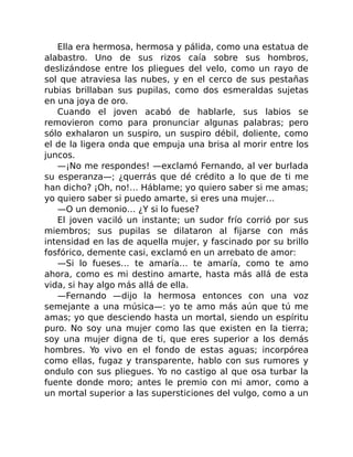 Ella era hermosa, hermosa y pálida, como una estatua de
alabastro. Uno de sus rizos caía sobre sus hombros,
deslizándose entre los pliegues del velo, como un rayo de
sol que atraviesa las nubes, y en el cerco de sus pestañas
rubias brillaban sus pupilas, como dos esmeraldas sujetas
en una joya de oro.
Cuando el joven acabó de hablarle, sus labios se
removieron como para pronunciar algunas palabras; pero
sólo exhalaron un suspiro, un suspiro débil, doliente, como
el de la ligera onda que empuja una brisa al morir entre los
juncos.
—¡No me respondes! —exclamó Fernando, al ver burlada
su esperanza—; ¿querrás que dé crédito a lo que de ti me
han dicho? ¡Oh, no!… Háblame; yo quiero saber si me amas;
yo quiero saber si puedo amarte, si eres una mujer…
—O un demonio… ¿Y si lo fuese?
El joven vaciló un instante; un sudor frío corrió por sus
miembros; sus pupilas se dilataron al fijarse con más
intensidad en las de aquella mujer, y fascinado por su brillo
fosfórico, demente casi, exclamó en un arrebato de amor:
—Si lo fueses… te amaría… te amaría, como te amo
ahora, como es mi destino amarte, hasta más allá de esta
vida, si hay algo más allá de ella.
—Fernando —dijo la hermosa entonces con una voz
semejante a una música—: yo te amo más aún que tú me
amas; yo que desciendo hasta un mortal, siendo un espíritu
puro. No soy una mujer como las que existen en la tierra;
soy una mujer digna de ti, que eres superior a los demás
hombres. Yo vivo en el fondo de estas aguas; incorpórea
como ellas, fugaz y transparente, hablo con sus rumores y
ondulo con sus pliegues. Yo no castigo al que osa turbar la
fuente donde moro; antes le premio con mi amor, como a
un mortal superior a las supersticiones del vulgo, como a un
 