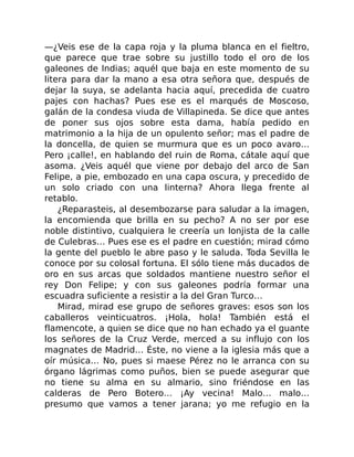 —¿Veis ese de la capa roja y la pluma blanca en el fieltro,
que parece que trae sobre su justillo todo el oro de los
galeones de Indias; aquél que baja en este momento de su
litera para dar la mano a esa otra señora que, después de
dejar la suya, se adelanta hacia aquí, precedida de cuatro
pajes con hachas? Pues ese es el marqués de Moscoso,
galán de la condesa viuda de Villapineda. Se dice que antes
de poner sus ojos sobre esta dama, había pedido en
matrimonio a la hija de un opulento señor; mas el padre de
la doncella, de quien se murmura que es un poco avaro…
Pero ¡calle!, en hablando del ruin de Roma, cátale aquí que
asoma. ¿Veis aquél que viene por debajo del arco de San
Felipe, a pie, embozado en una capa oscura, y precedido de
un solo criado con una linterna? Ahora llega frente al
retablo.
¿Reparasteis, al desembozarse para saludar a la imagen,
la encomienda que brilla en su pecho? A no ser por ese
noble distintivo, cualquiera le creería un lonjista de la calle
de Culebras… Pues ese es el padre en cuestión; mirad cómo
la gente del pueblo le abre paso y le saluda. Toda Sevilla le
conoce por su colosal fortuna. El sólo tiene más ducados de
oro en sus arcas que soldados mantiene nuestro señor el
rey Don Felipe; y con sus galeones podría formar una
escuadra suficiente a resistir a la del Gran Turco…
Mirad, mirad ese grupo de señores graves: esos son los
caballeros veinticuatros. ¡Hola, hola! También está el
flamencote, a quien se dice que no han echado ya el guante
los señores de la Cruz Verde, merced a su influjo con los
magnates de Madrid… Éste, no viene a la iglesia más que a
oír música… No, pues si maese Pérez no le arranca con su
órgano lágrimas como puños, bien se puede asegurar que
no tiene su alma en su almario, sino friéndose en las
calderas de Pero Botero… ¡Ay vecina! Malo… malo…
presumo que vamos a tener jarana; yo me refugio en la
 