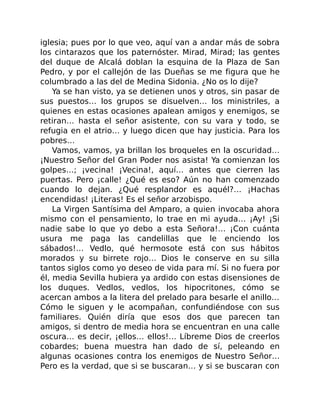 iglesia; pues por lo que veo, aquí van a andar más de sobra
los cintarazos que los paternóster. Mirad, Mirad; las gentes
del duque de Alcalá doblan la esquina de la Plaza de San
Pedro, y por el callejón de las Dueñas se me figura que he
columbrado a las del de Medina Sidonia. ¿No os lo dije?
Ya se han visto, ya se detienen unos y otros, sin pasar de
sus puestos… los grupos se disuelven… los ministriles, a
quienes en estas ocasiones apalean amigos y enemigos, se
retiran… hasta el señor asistente, con su vara y todo, se
refugia en el atrio… y luego dicen que hay justicia. Para los
pobres…
Vamos, vamos, ya brillan los broqueles en la oscuridad…
¡Nuestro Señor del Gran Poder nos asista! Ya comienzan los
golpes…; ¡vecina! ¡Vecina!, aquí… antes que cierren las
puertas. Pero ¡calle! ¿Qué es eso? Aún no han comenzado
cuando lo dejan. ¿Qué resplandor es aquél?… ¡Hachas
encendidas! ¡Literas! Es el señor arzobispo.
La Virgen Santísima del Amparo, a quien invocaba ahora
mismo con el pensamiento, lo trae en mi ayuda… ¡Ay! ¡Si
nadie sabe lo que yo debo a esta Señora!… ¡Con cuánta
usura me paga las candelillas que le enciendo los
sábados!… Vedlo, qué hermosote está con sus hábitos
morados y su birrete rojo… Dios le conserve en su silla
tantos siglos como yo deseo de vida para mí. Si no fuera por
él, media Sevilla hubiera ya ardido con estas disensiones de
los duques. Vedlos, vedlos, los hipocritones, cómo se
acercan ambos a la litera del prelado para besarle el anillo…
Cómo le siguen y le acompañan, confundiéndose con sus
familiares. Quién diría que esos dos que parecen tan
amigos, si dentro de media hora se encuentran en una calle
oscura… es decir, ¡ellos… ellos!… Líbreme Dios de creerlos
cobardes; buena muestra han dado de sí, peleando en
algunas ocasiones contra los enemigos de Nuestro Señor…
Pero es la verdad, que si se buscaran… y si se buscaran con
 