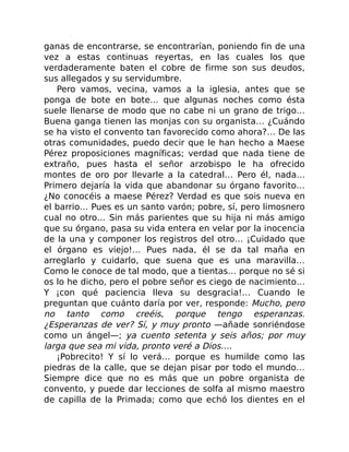 ganas de encontrarse, se encontrarían, poniendo fin de una
vez a estas continuas reyertas, en las cuales los que
verdaderamente baten el cobre de firme son sus deudos,
sus allegados y su servidumbre.
Pero vamos, vecina, vamos a la iglesia, antes que se
ponga de bote en bote… que algunas noches como ésta
suele llenarse de modo que no cabe ni un grano de trigo…
Buena ganga tienen las monjas con su organista… ¿Cuándo
se ha visto el convento tan favorecido como ahora?… De las
otras comunidades, puedo decir que le han hecho a Maese
Pérez proposiciones magníficas; verdad que nada tiene de
extraño, pues hasta el señor arzobispo le ha ofrecido
montes de oro por llevarle a la catedral… Pero él, nada…
Primero dejaría la vida que abandonar su órgano favorito…
¿No conocéis a maese Pérez? Verdad es que sois nueva en
el barrio… Pues es un santo varón; pobre, sí, pero limosnero
cual no otro… Sin más parientes que su hija ni más amigo
que su órgano, pasa su vida entera en velar por la inocencia
de la una y componer los registros del otro… ¡Cuidado que
el órgano es viejo!… Pues nada, él se da tal maña en
arreglarlo y cuidarlo, que suena que es una maravilla…
Como le conoce de tal modo, que a tientas… porque no sé si
os lo he dicho, pero el pobre señor es ciego de nacimiento…
Y ¡con qué paciencia lleva su desgracia!… Cuando le
preguntan que cuánto daría por ver, responde: Mucho, pero
no tanto como creéis, porque tengo esperanzas.
¿Esperanzas de ver? Sí, y muy pronto —añade sonriéndose
como un ángel—; ya cuento setenta y seis años; por muy
larga que sea mi vida, pronto veré a Dios….
¡Pobrecito! Y sí lo verá… porque es humilde como las
piedras de la calle, que se dejan pisar por todo el mundo…
Siempre dice que no es más que un pobre organista de
convento, y puede dar lecciones de solfa al mismo maestro
de capilla de la Primada; como que echó los dientes en el
 