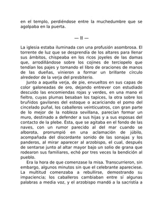 en el templo, perdiéndose entre la muchedumbre que se
agolpaba en la puerta.
— II —
La iglesia estaba iluminada con una profusión asombrosa. El
torrente de luz que se desprendía de los altares para llenar
sus ámbitos, chispeaba en los ricos joyeles de las damas
que, arrodillándose sobre los cojines de terciopelo que
tendían los pajes y tomando el libro de oraciones de manos
de las dueñas, vinieron a formar un brillante círculo
alrededor de la verja del presbiterio.
Junto a aquella verja, de pie, envueltos en sus capas de
color galoneadas de oro, dejando entrever con estudiado
descuido las encomiendas rojas y verdes, en una mano el
fieltro, cuyas plumas besaban los tapices, la otra sobre los
bruñidos gavilanes del estoque o acariciando el pomo del
cincelado puñal, los caballeros veinticuatros, con gran parte
de lo mejor de la nobleza sevillana, parecían formar un
muro, destinado a defender a sus hijas y a sus esposas del
contacto de la plebe. Ésta, que se agitaba en el fondo de las
naves, con un rumor parecido al del mar cuando se
alborota, prorrumpió en una aclamación de júbilo,
acompañada del discordante sonido de las sonajas y los
panderos, al mirar aparecer al arzobispo, el cual, después
de sentarse junto al altar mayor bajo un solio de grana que
rodearon sus familiares, echó por tres veces la bendición al
pueblo.
Era la hora de que comenzase la misa. Transcurrieron, sin
embargo, algunos minutos sin que el celebrante apareciese.
La multitud comenzaba a rebullirse, demostrando su
impaciencia; los caballeros cambiaban entre sí algunas
palabras a media voz, y el arzobispo mandó a la sacristía a
 