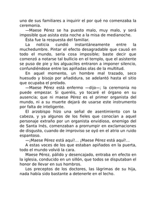 uno de sus familiares a inquirir el por qué no comenzaba la
ceremonia.
—Maese Pérez se ha puesto malo, muy malo, y será
imposible que asista esta noche a la misa de medianoche.
Ésta fue la respuesta del familiar.
La noticia cundió instantáneamente entre la
muchedumbre. Pintar el efecto desagradable que causó en
todo el mundo, sería cosa imposible; baste decir que
comenzó a notarse tal bullicio en el templo, que el asistente
se puso de pie y los alguaciles entraron a imponer silencio,
confundiéndose entre las apiñadas olas de la multitud.
En aquel momento, un hombre mal trazado, seco
huesudo y bisojo por añadidura, se adelantó hasta el sitio
que ocupaba el prelado.
—Maese Pérez está enfermo —dijo—; la ceremonia no
puede empezar. Si queréis, yo tocaré el órgano en su
ausencia; que ni maese Pérez es el primer organista del
mundo, ni a su muerte dejará de usarse este instrumento
por falta de inteligente.
El arzobispo hizo una señal de asentimiento con la
cabeza, y ya algunos de los fieles que conocían a aquel
personaje extraño por un organista envidioso, enemigo del
de Santa Inés, comenzaban a prorrumpir en exclamaciones
de disgusto, cuando de improviso se oyó en el atrio un ruido
espantoso.
—¡Maese Pérez está aquí!… ¡Maese Pérez está aquí!…
A estas voces de los que estaban apiñados en la puerta,
todo el mundo volvió la cara.
Maese Pérez, pálido y desencajado, entraba en efecto en
la iglesia, conducido en un sillón, que todos se disputaban el
honor de llevar en sus hombros.
Los preceptos de los doctores, las lágrimas de su hija,
nada había sido bastante a detenerle en el lecho.
 