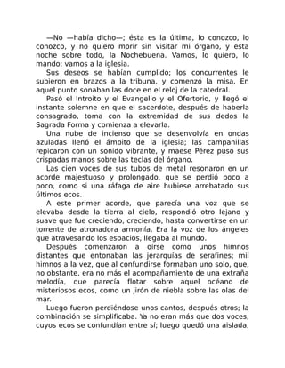 —No —había dicho—; ésta es la última, lo conozco, lo
conozco, y no quiero morir sin visitar mi órgano, y esta
noche sobre todo, la Nochebuena. Vamos, lo quiero, lo
mando; vamos a la iglesia.
Sus deseos se habían cumplido; los concurrentes le
subieron en brazos a la tribuna, y comenzó la misa. En
aquel punto sonaban las doce en el reloj de la catedral.
Pasó el Introito y el Evangelio y el Ofertorio, y llegó el
instante solemne en que el sacerdote, después de haberla
consagrado, toma con la extremidad de sus dedos la
Sagrada Forma y comienza a elevarla.
Una nube de incienso que se desenvolvía en ondas
azuladas llenó el ámbito de la iglesia; las campanillas
repicaron con un sonido vibrante, y maese Pérez puso sus
crispadas manos sobre las teclas del órgano.
Las cien voces de sus tubos de metal resonaron en un
acorde majestuoso y prolongado, que se perdió poco a
poco, como si una ráfaga de aire hubiese arrebatado sus
últimos ecos.
A este primer acorde, que parecía una voz que se
elevaba desde la tierra al cielo, respondió otro lejano y
suave que fue creciendo, creciendo, hasta convertirse en un
torrente de atronadora armonía. Era la voz de los ángeles
que atravesando los espacios, llegaba al mundo.
Después comenzaron a oírse como unos himnos
distantes que entonaban las jerarquías de serafines; mil
himnos a la vez, que al confundirse formaban uno solo, que,
no obstante, era no más el acompañamiento de una extraña
melodía, que parecía flotar sobre aquel océano de
misteriosos ecos, como un jirón de niebla sobre las olas del
mar.
Luego fueron perdiéndose unos cantos, después otros; la
combinación se simplificaba. Ya no eran más que dos voces,
cuyos ecos se confundían entre sí; luego quedó una aislada,
 