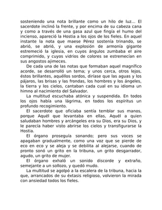 sosteniendo una nota brillante como un hilo de luz… El
sacerdote inclinó la frente, y por encima de su cabeza cana
y como a través de una gasa azul que fingía el humo del
incienso, apareció la Hostia a los ojos de los fieles. En aquel
instante la nota que maese Pérez sostenía trinando, se
abrió, se abrió, y una explosión de armonía gigante
estremeció la iglesia, en cuyos ángulos zumbaba el aire
comprimido, y cuyos vidrios de colores se estremecían en
sus angostos ajimeces.
De cada una de las notas que formaban aquel magnífico
acorde, se desarrolló un tema; y unos cerca, otros lejos,
éstos brillantes, aquéllos sordos, diríase que las aguas y los
pájaros, las brisas y las frondas, los hombres y los ángeles,
la tierra y los cielos, cantaban cada cual en su idioma un
himno al nacimiento del Salvador.
La multitud escuchaba atónica y suspendida. En todos
los ojos había una lágrima, en todos los espíritus un
profundo recogimiento.
El sacerdote que oficiaba sentía temblar sus manos,
porque Aquél que levantaba en ellas, Aquél a quien
saludaban hombres y arcángeles era su Dios, era su Dios, y
le parecía haber visto abrirse los cielos y transfigurarse la
Hostia.
El órgano proseguía sonando; pero sus voces se
apagaban gradualmente, como una voz que se pierde de
eco en eco y se aleja y se debilita al alejarse, cuando de
pronto sonó un grito en la tribuna, un grito desgarrador,
agudo, un grito de mujer.
El órgano exhaló un sonido discorde y extraño,
semejante a un sollozo, y quedó mudo.
La multitud se agolpó a la escalera de la tribuna, hacia la
que, arrancados de su éxtasis religioso, volvieron la mirada
con ansiedad todos los fieles.
 