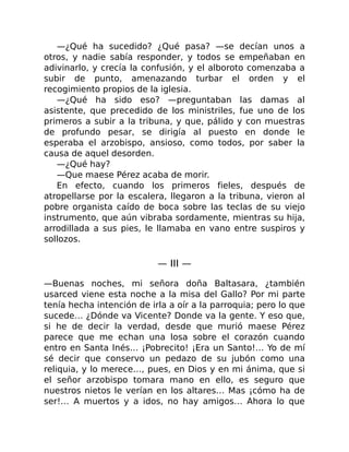 —¿Qué ha sucedido? ¿Qué pasa? —se decían unos a
otros, y nadie sabía responder, y todos se empeñaban en
adivinarlo, y crecía la confusión, y el alboroto comenzaba a
subir de punto, amenazando turbar el orden y el
recogimiento propios de la iglesia.
—¿Qué ha sido eso? —preguntaban las damas al
asistente, que precedido de los ministriles, fue uno de los
primeros a subir a la tribuna, y que, pálido y con muestras
de profundo pesar, se dirigía al puesto en donde le
esperaba el arzobispo, ansioso, como todos, por saber la
causa de aquel desorden.
—¿Qué hay?
—Que maese Pérez acaba de morir.
En efecto, cuando los primeros fieles, después de
atropellarse por la escalera, llegaron a la tribuna, vieron al
pobre organista caído de boca sobre las teclas de su viejo
instrumento, que aún vibraba sordamente, mientras su hija,
arrodillada a sus pies, le llamaba en vano entre suspiros y
sollozos.
— III —
—Buenas noches, mi señora doña Baltasara, ¿también
usarced viene esta noche a la misa del Gallo? Por mi parte
tenía hecha intención de irla a oír a la parroquia; pero lo que
sucede… ¿Dónde va Vicente? Donde va la gente. Y eso que,
si he de decir la verdad, desde que murió maese Pérez
parece que me echan una losa sobre el corazón cuando
entro en Santa Inés… ¡Pobrecito! ¡Era un Santo!… Yo de mí
sé decir que conservo un pedazo de su jubón como una
reliquia, y lo merece…, pues, en Dios y en mi ánima, que si
el señor arzobispo tomara mano en ello, es seguro que
nuestros nietos le verían en los altares… Mas ¡cómo ha de
ser!… A muertos y a idos, no hay amigos… Ahora lo que
 