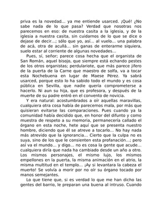 priva es la novedad… ya me entiende usarced. ¡Qué! ¿No
sabe nada de lo que pasa? Verdad que nosotras nos
parecemos en eso: de nuestra casita a la iglesia, y de la
iglesia a nuestra casita, sin cuidarnos de lo que se dice o
dejase de decir…; sólo que yo, así… al vuelo… una palabra
de acá, otra de acullá… sin ganas de enterarme siquiera,
suelo estar al corriente de algunas novedades…
Pues, sí, señor; parece cosa hecha que el organista de
San Román, aquel bisojo, que siempre está echando pestes
de los otros organistas; perdulariote, que más parece jifero
de la puerta de la Carne que maestro de solfa, va a tocar
esta Nochebuena en lugar de Maese Pérez. Ya sabrá
usarced, porque esto lo ha sabido todo el mundo y es cosa
pública en Sevilla, que nadie quería comprometerse a
hacerlo. Ni aun su hija, que es profesora, y después de la
muerte de su padre entró en el convento de novicia.
Y era natural: acostumbrados a oír aquellas maravillas,
cualquiera otra cosa había de parecemos mala, por más que
quisieran evitarse las comparaciones. Pues cuando ya la
comunidad había decidido que, en honor del difunto y como
muestra de respeto a su memoria, permanecería callado el
órgano en esta noche, hete aquí que se presenta nuestro
hombre, diciendo que él se atreve a tocarlo… No hay nada
más atrevido que la ignorancia… Cierto que la culpa no es
suya, sino de los que le consienten esta profanación…; pero
así va el mundo… y digo… no es cosa la gente que acude…
cualquiera diría que nada ha cambiado desde un año a otro.
Los mismos personajes, el mismo lujo, los mismos
empellones en la puerta, la misma animación en el atrio, la
misma multitud en el templo… ¡Ay si levantara la cabeza el
muerto! Se volvía a morir por no oír su órgano tocado por
manos semejantes.
Lo que tiene que, si es verdad lo que me han dicho las
gentes del barrio, le preparan una buena al intruso. Cuando
 
