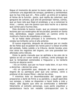 llegue el momento de poner la mano sobre las teclas, va a
comenzar una algarabía de sonajas, panderos y zambombas
que no hay más que oír… Pero ¡calle!, ya entra en la iglesia
el héroe de la función. ¡Jesús, qué ropilla de colorines, qué
gorguera de cañutos, qué aire de personaje! Vamos, vamos,
que ya hace rato que llegó el arzobispo, y va a comenzar la
misa…; vamos, que me parece que esta noche va a darnos
que contar para muchos días.
Esto diciendo la buena mujer, que ya conocen nuestros
lectores por sus exabruptos de locuacidad, penetró en Santa
Inés, abriéndose, según costumbre un camino entre la
multitud a fuerza de empellones y codazos.
Ya se había dado principio a la ceremonia. El templo
estaba tan brillante como el año anterior.
El nuevo organista, después de atravesar por en medio
de los fieles que ocupaban las naves para ir a besar el anillo
del prelado, había subido a la tribuna, donde tocaba unos
tras otros los registros del órgano, con una gravedad tan
afectada como ridícula.
Entre la gente menuda que se apiñaba a los pies de la
iglesia se oía un rumor sordo y confuso, cierto presagio de
que la tempestad comenzaba a fraguarse y no tardaría
mucho en dejarse sentir.
—Es un truhán, que por no hacer nada bien, ni aun mira
a derechas —decían los unos.
—Es un ignorantón que, después de haber puesto el
órgano de su parroquia peor que una carraca, viene a
profanar el de maese Pérez —decían los otros.
Y mientras éste se desembarazaba del capote para
prepararse a darle de firme a su pandero, y aquél apercibía
sus sonajas, y todos se disponían a hacer bulla a más y
mejor, sólo alguno que otro se aventuraba a defender
tibiamente al extraño personaje, cuyo porte orgulloso y
pendantesco hacía tan notable contraposición con la
 