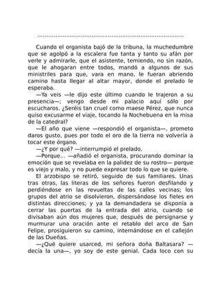 ………………………………………………………………………
Cuando el organista bajó de la tribuna, la muchedumbre
que se agolpó a la escalera fue tanta y tanto su afán por
verle y admirarle, que el asistente, temiendo, no sin razón,
que le ahogaran entre todos, mandó a algunos de sus
ministriles para que, vara en mano, le fueran abriendo
camino hasta llegar al altar mayor, donde el prelado le
esperaba.
—Ya veis —le dijo este último cuando le trajeron a su
presencia—; vengo desde mi palacio aquí sólo por
escucharos. ¿Seréis tan cruel como maese Pérez, que nunca
quiso excusarme el viaje, tocando la Nochebuena en la misa
de la catedral?
—El año que viene —respondió el organista—, prometo
daros gusto, pues por todo el oro de la tierra no volvería a
tocar este órgano.
—¿Y por qué? —interrumpió el prelado.
—Porque… —añadió el organista, procurando dominar la
emoción que se revelaba en la palidez de su rostro— porque
es viejo y malo, y no puede expresar todo lo que se quiere.
El arzobispo se retiró, seguido de sus familiares. Unas
tras otras, las literas de los señores fueron desfilando y
perdiéndose en las revueltas de las calles vecinas; los
grupos del atrio se disolvieron, dispersándose los fieles en
distintas direcciones; y ya la demandadera se disponía a
cerrar las puertas de la entrada del atrio, cuando se
divisaban aún dos mujeres que, después de persignarse y
murmurar una oración ante el retablo del arco de San
Felipe, prosiguieron su camino, internándose en el callejón
de las Dueñas.
—¿Qué quiere usarced, mi señora doña Baltasara? —
decía la una—, yo soy de este genial. Cada loco con su
 