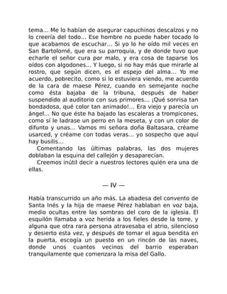 tema… Me lo habían de asegurar capuchinos descalzos y no
lo creería del todo… Ese hombre no puede haber tocado lo
que acabamos de escuchar… Si yo lo he oído mil veces en
San Bartolomé, que era su parroquia, y de donde tuvo que
echarle el señor cura por malo, y era cosa de taparse los
oídos con algodones… Y luego, si no hay más que mirarle al
rostro, que según dicen, es el espejo del alma… Yo me
acuerdo, pobrecito, como si lo estuviera viendo, me acuerdo
de la cara de maese Pérez, cuando en semejante noche
como ésta bajaba de la tribuna, después de haber
suspendido al auditorio con sus primores… ¡Qué sonrisa tan
bondadosa, qué color tan animado!… Era viejo y parecía un
ángel… No que éste ha bajado las escaleras a trompicones,
como sí le ladrase un perro en la meseta, y con un color de
difunto y unas… Vamos mi señora doña Baltasara, créame
usarced, y créame con todas veras… yo sospecho que aquí
hay busilis…
Comentando las últimas palabras, las dos mujeres
doblaban la esquina del callejón y desaparecían.
Creemos inútil decir a nuestros lectores quién era una de
ellas.
— IV —
Había transcurrido un año más. La abadesa del convento de
Santa Inés y la hija de maese Pérez hablaban en voz baja,
medio ocultas entre las sombras del coro de la iglesia. El
esquilón llamaba a voz herida a los fieles desde la torre, y
alguna que otra rara persona atravesaba el atrio, silencioso
y desierto esta vez, y después de tomar el agua bendita en
la puerta, escogía un puesto en un rincón de las naves,
donde unos cuantos vecinos del barrio esperaban
tranquilamente que comenzara la misa del Gallo.
 