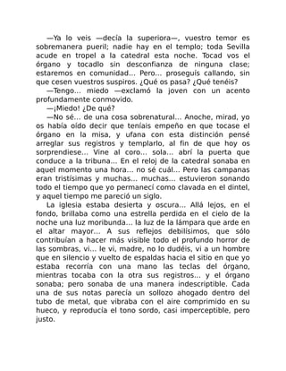 —Ya lo veis —decía la superiora—, vuestro temor es
sobremanera pueril; nadie hay en el templo; toda Sevilla
acude en tropel a la catedral esta noche. Tocad vos el
órgano y tocadlo sin desconfianza de ninguna clase;
estaremos en comunidad… Pero… proseguís callando, sin
que cesen vuestros suspiros. ¿Qué os pasa? ¿Qué tenéis?
—Tengo… miedo —exclamó la joven con un acento
profundamente conmovido.
—¡Miedo! ¿De qué?
—No sé… de una cosa sobrenatural… Anoche, mirad, yo
os había oído decir que teníais empeño en que tocase el
órgano en la misa, y ufana con esta distinción pensé
arreglar sus registros y templarlo, al fin de que hoy os
sorprendiese… Vine al coro… sola… abrí la puerta que
conduce a la tribuna… En el reloj de la catedral sonaba en
aquel momento una hora… no sé cuál… Pero las campanas
eran tristísimas y muchas… muchas… estuvieron sonando
todo el tiempo que yo permanecí como clavada en el dintel,
y aquel tiempo me pareció un siglo.
La iglesia estaba desierta y oscura… Allá lejos, en el
fondo, brillaba como una estrella perdida en el cielo de la
noche una luz moribunda… la luz de la lámpara que arde en
el altar mayor… A sus reflejos debilísimos, que sólo
contribuían a hacer más visible todo el profundo horror de
las sombras, vi… le vi, madre, no lo dudéis, vi a un hombre
que en silencio y vuelto de espaldas hacia el sitio en que yo
estaba recorría con una mano las teclas del órgano,
mientras tocaba con la otra sus registros… y el órgano
sonaba; pero sonaba de una manera indescriptible. Cada
una de sus notas parecía un sollozo ahogado dentro del
tubo de metal, que vibraba con el aire comprimido en su
hueco, y reproducía el tono sordo, casi imperceptible, pero
justo.
 