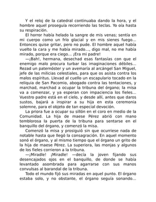 Y el reloj de la catedral continuaba dando la hora, y el
hombre aquel proseguía recorriendo las teclas. Yo oía hasta
su respiración.
El horror había helado la sangre de mis venas; sentía en
mi cuerpo como un frío glacial y en mis sienes fuego…
Entonces quise gritar, pero no pude. El hombre aquel había
vuelto la cara y me había mirado…, digo mal, no me había
mirado, porque era ciego… ¡Era mi padre!
—¡Bah!, hermana, desechad esas fantasías con que el
enemigo malo procura turbar las imaginaciones débiles…
Rezad un paternóster y un avemaría al arcángel San Miguel,
jefe de las milicias celestiales, para que os asista contra los
malos espíritus. Llevad al cuello un escapulario tocado en la
reliquia de San Pacomio, abogado contra las tentaciones, y
marchad, marchad a ocupar la tribuna del órgano; la misa
va a comenzar, y ya esperan con impaciencia los fieles…
Vuestro padre está en el cielo, y desde allí, antes que daros
sustos, bajará a inspirar a su hija en esta ceremonia
solemne, para el objeto de tan especial devoción.
La priora fue a ocupar su sillón en el coro en medio de la
Comunidad. La hija de maese Pérez abrió con mano
temblorosa la puerta de la tribuna para sentarse en el
banquillo del órgano, y comenzó la misa.
Comenzó la misa y prosiguió sin que ocurriese nada de
notable hasta que llegó la consagración. En aquel momento
sonó el órgano, y al mismo tiempo que el órgano un grito de
la hija de maese Pérez. La superiora, las monjas y algunos
de los fieles corrieron a la tribuna.
—¡Miradle! ¡Miradle! —decía la joven fijando sus
desencajados ojos en el banquillo, de donde se había
levantado asombrada para agarrarse con sus manos
convulsas al barandal de la tribuna.
Todo el mundo fijó sus miradas en aquel punto. El órgano
estaba solo, y no obstante, el órgano seguía sonando…
 